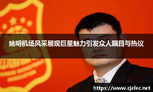 姚明机场风采展现巨星魅力引发众人瞩目与热议