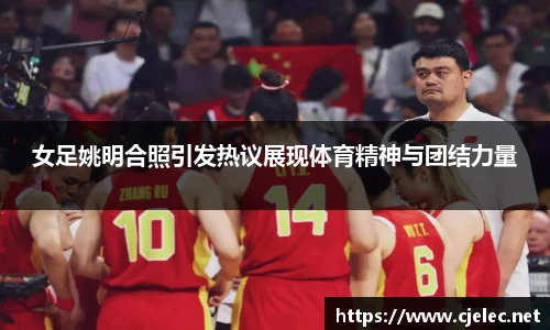 女足姚明合照引发热议展现体育精神与团结力量